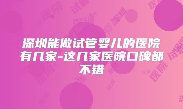 深圳能做试管婴儿的医院有几家-这几家医院口碑都不错