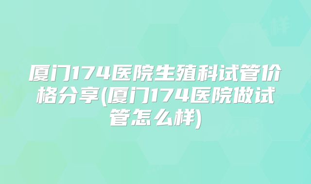 厦门174医院生殖科试管价格分享(厦门174医院做试管怎么样)
