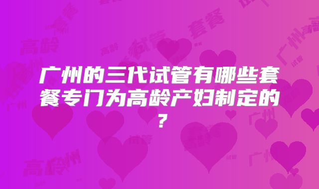 广州的三代试管有哪些套餐专门为高龄产妇制定的？