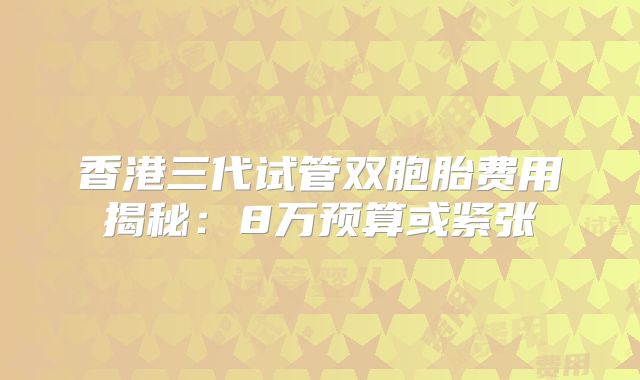 香港三代试管双胞胎费用揭秘：8万预算或紧张