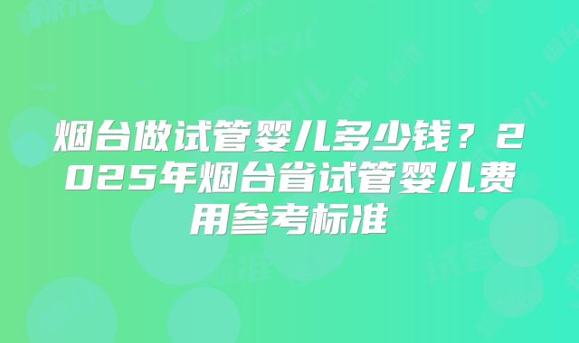 烟台做试管婴儿多少钱?2025年烟台省试管婴儿费用参考标准