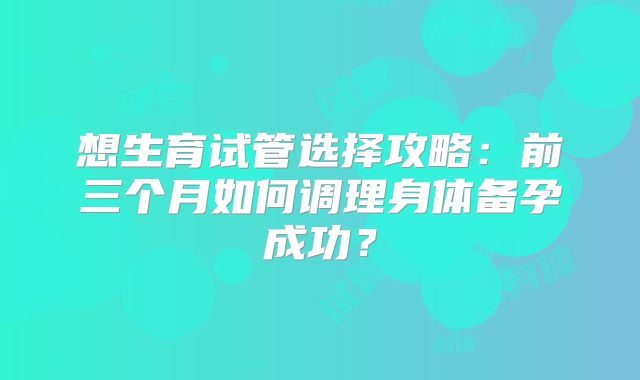 想生育试管选择攻略：前三个月如何调理身体备孕成功？