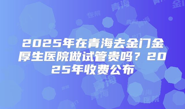 2025年在青海去金门金厚生医院做试管贵吗？2025年收费公布