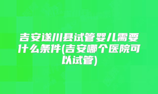吉安遂川县试管婴儿需要什么条件(吉安哪个医院可以试管)