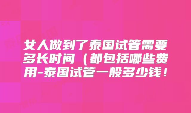 女人做到了泰国试管需要多长时间(都包括哪些费用-泰国试管一般多少钱!