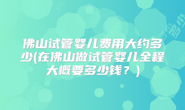 佛山试管婴儿费用大约多少(在佛山做试管婴儿全程大概要多少钱？)