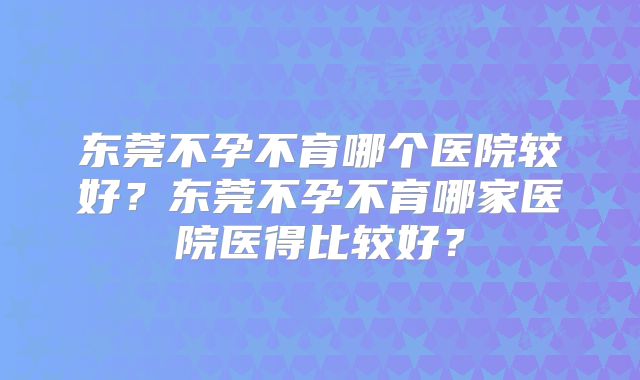 东莞不孕不育哪个医院较好？东莞不孕不育哪家医院医得比较好？
