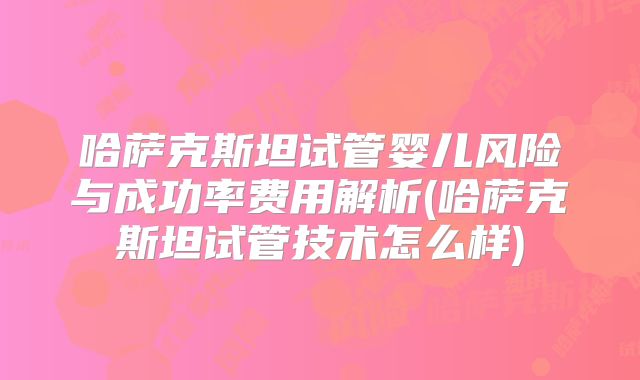 哈萨克斯坦试管婴儿风险与成功率费用解析(哈萨克斯坦试管技术怎么样)