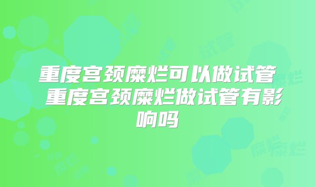 重度宫颈糜烂可以做试管 重度宫颈糜烂做试管有影响吗