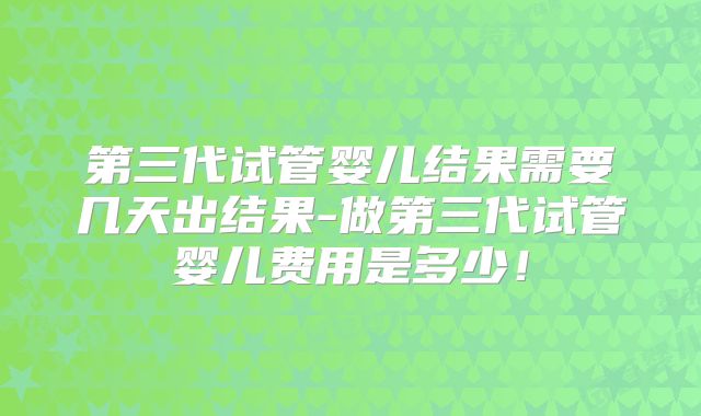 第三代试管婴儿结果需要几天出结果-做第三代试管婴儿费用是多少!