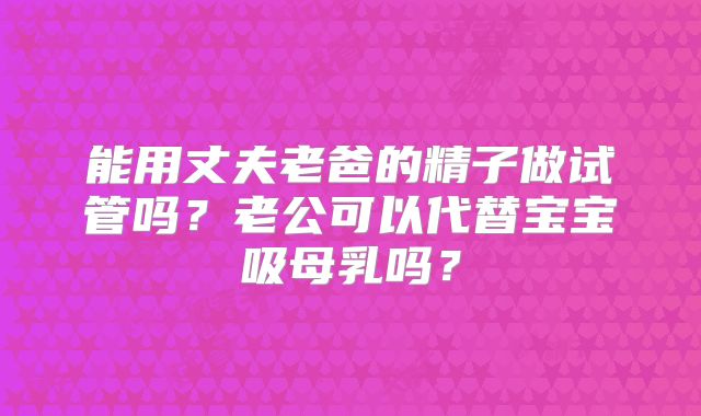 能用丈夫老爸的精子做试管吗？老公可以代替宝宝吸母乳吗？