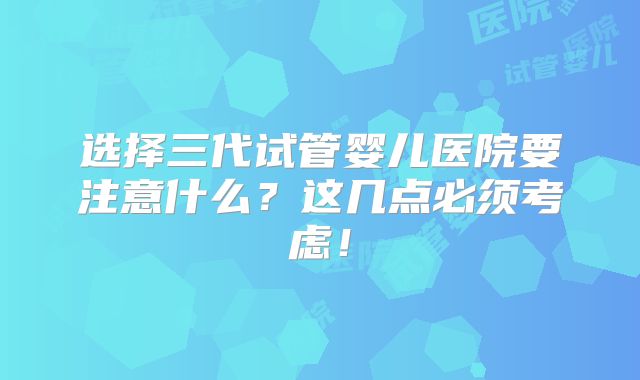 选择三代试管婴儿医院要注意什么?这几点必须考虑!
