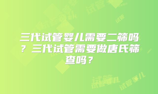 三代试管婴儿需要二筛吗？三代试管需要做唐氏筛查吗？