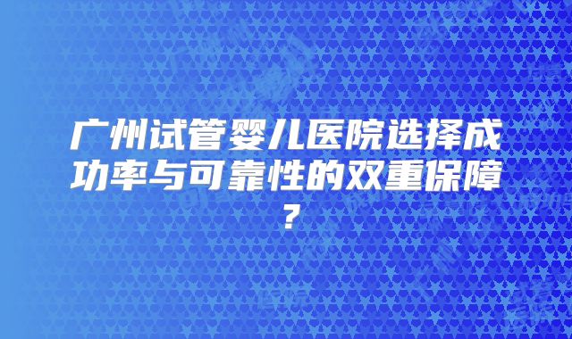 广州试管婴儿医院选择成功率与可靠性的双重保障?