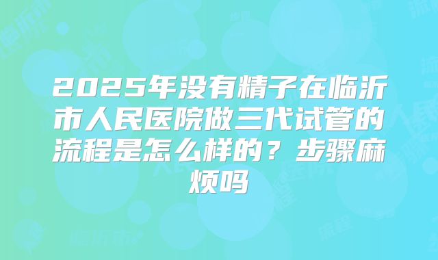 2025年没有精子在临沂市人民医院做三代试管的流程是怎么样的？步骤麻烦吗