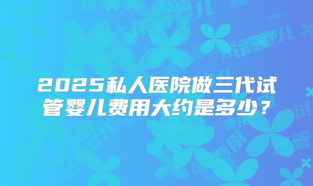 2025私人医院做三代试管婴儿费用大约是多少？