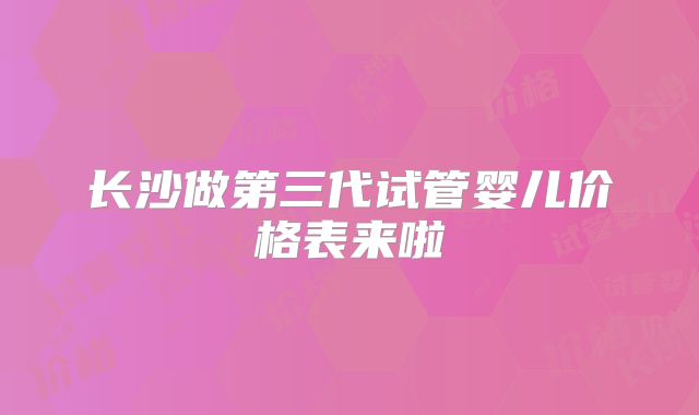 长沙做第三代试管婴儿价格表来啦