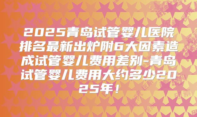 2025青岛试管婴儿医院排名最新出炉附6大因素造成试管婴儿费用差别-青岛试管婴儿费用大约多少2025年！