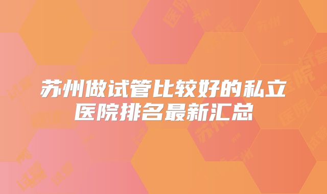 苏州做试管比较好的私立医院排名最新汇总