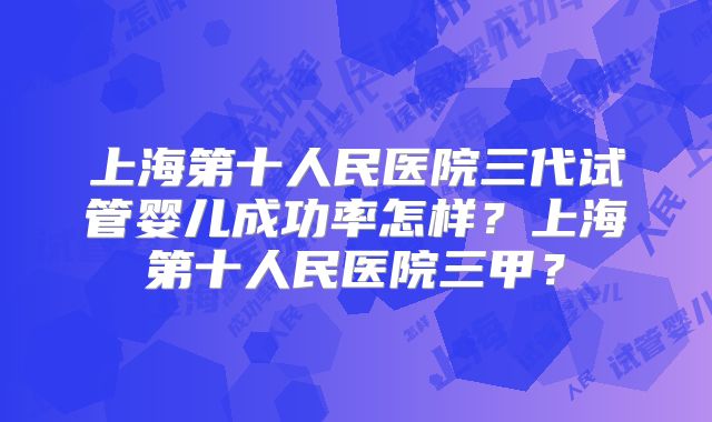 上海第十人民医院三代试管婴儿成功率怎样？上海第十人民医院三甲？