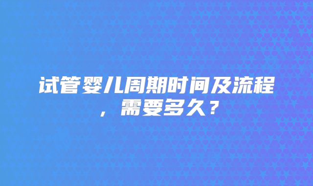 试管婴儿周期时间及流程，需要多久？