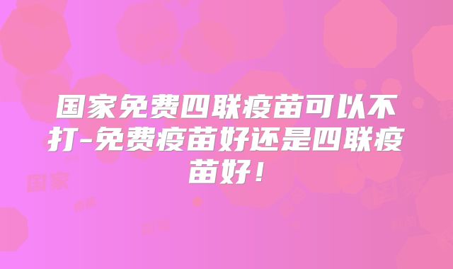 国家免费四联疫苗可以不打-免费疫苗好还是四联疫苗好!