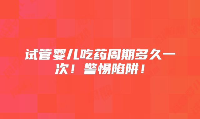 试管婴儿吃药周期多久一次!警惕陷阱!
