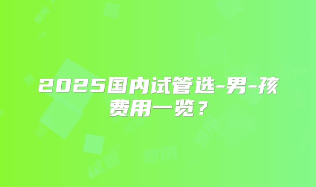 2025国内试管选-男-孩费用一览？