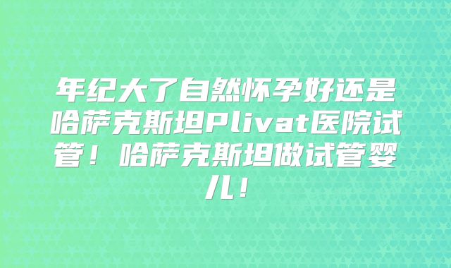 年纪大了自然怀孕好还是哈萨克斯坦Plivat医院试管！哈萨克斯坦做试管婴儿！