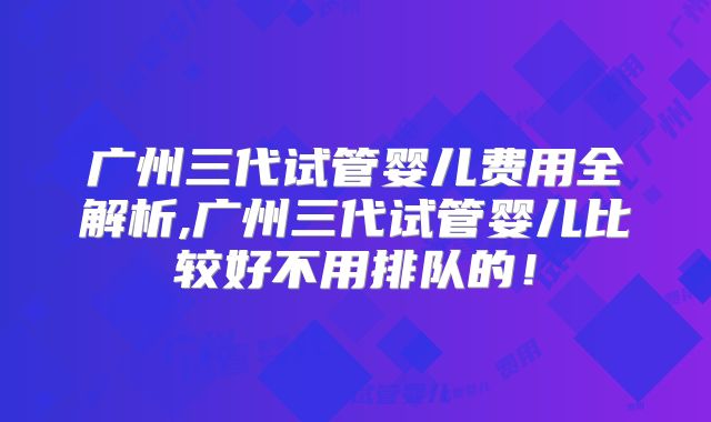 广州三代试管婴儿费用全解析,广州三代试管婴儿比较好不用排队的！