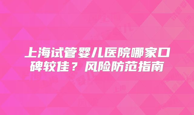 上海试管婴儿医院哪家口碑较佳？风险防范指南