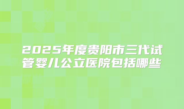 2025年度贵阳市三代试管婴儿公立医院包括哪些