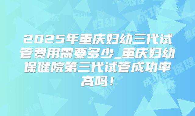 2025年重庆妇幼三代试管费用需要多少_重庆妇幼保健院第三代试管成功率高吗！