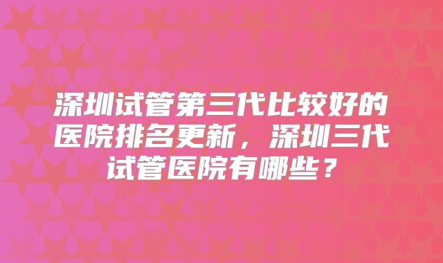 深圳试管第三代比较好的医院排名更新，深圳三代试管医院有哪些？
