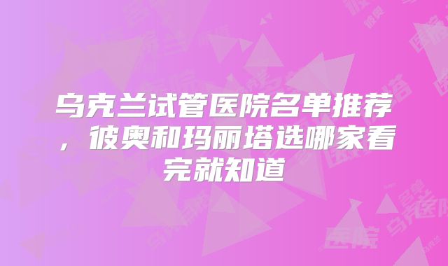 乌克兰试管医院名单推荐,彼奥和玛丽塔选哪家看完就知道