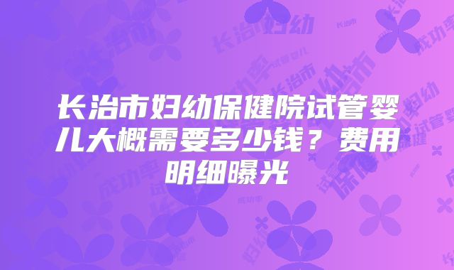 长治市妇幼保健院试管婴儿大概需要多少钱?费用明细曝光