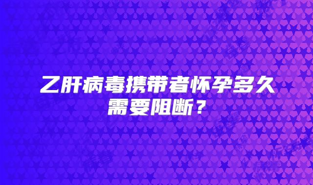 乙肝病毒携带者怀孕多久需要阻断？