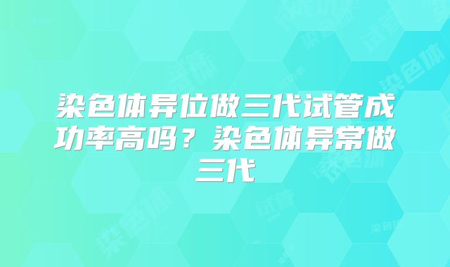 染色体异位做三代试管成功率高吗？染色体异常做三代