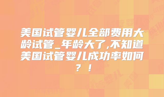 美国试管婴儿全部费用大龄试管_年龄大了,不知道美国试管婴儿成功率如何？！