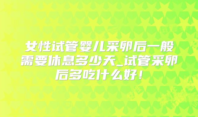 女性试管婴儿采卵后一般需要休息多少天_试管采卵后多吃什么好！