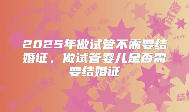 2025年做试管不需要结婚证，做试管婴儿是否需要结婚证