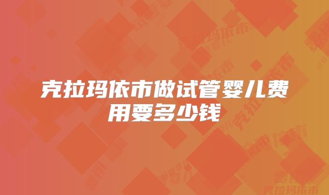 克拉玛依市做试管婴儿费用要多少钱