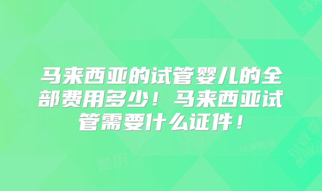 马来西亚的试管婴儿的全部费用多少！马来西亚试管需要什么证件！