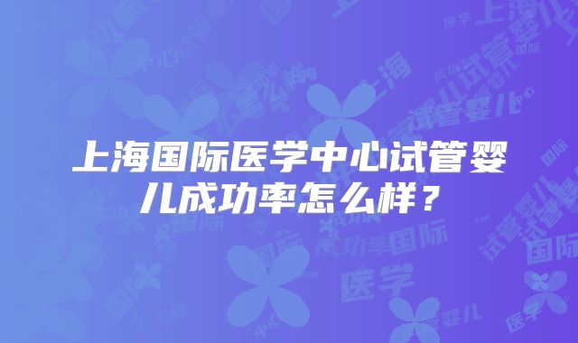 上海国际医学中心试管婴儿成功率怎么样？