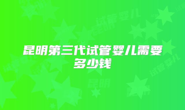 昆明第三代试管婴儿需要多少钱