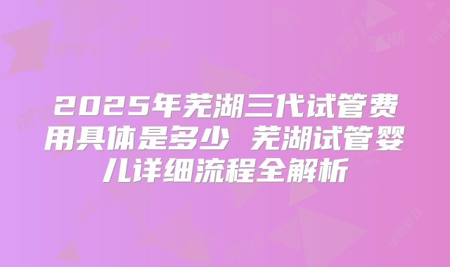 2025年芜湖三代试管费用具体是多少 芜湖试管婴儿详细流程全解析
