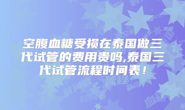 空腹血糖受损在泰国做三代试管的费用贵吗,泰国三代试管流程时间表！