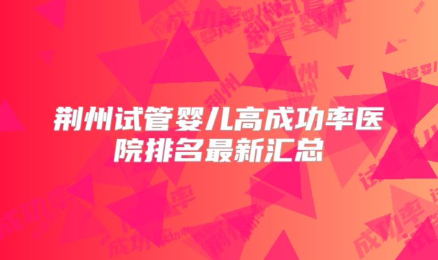 荆州试管婴儿高成功率医院排名最新汇总