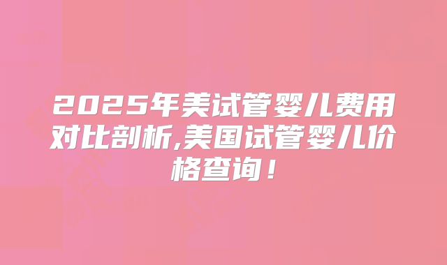 2025年美试管婴儿费用对比剖析,美国试管婴儿价格查询!