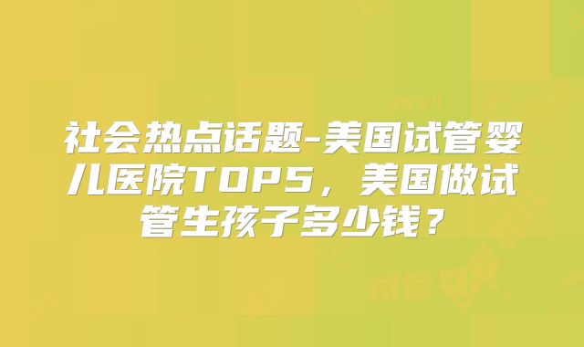 社会热点话题-美国试管婴儿医院TOP5，美国做试管生孩子多少钱？